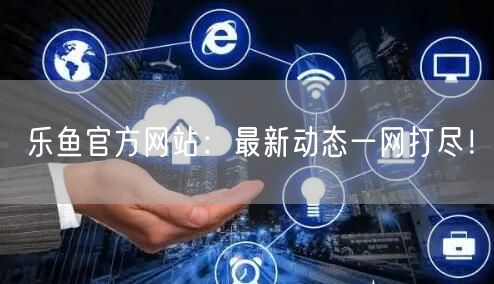 乐鱼官方网站:最新动态一网打尽!