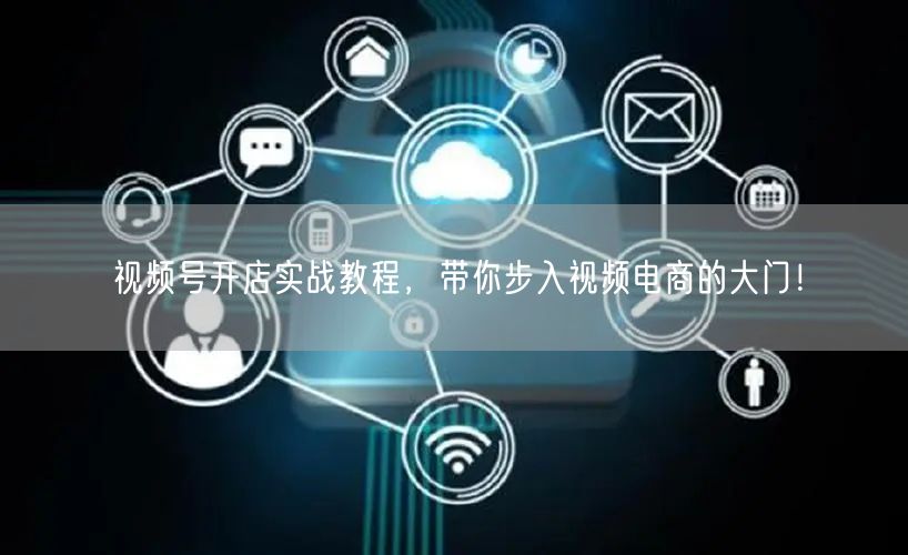 视频号开店实战教程，带你步入视频电商的大门！