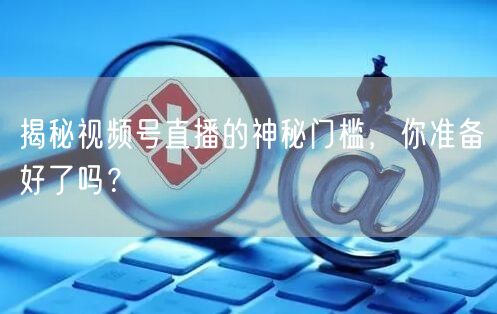 揭秘视频号直播的神秘门槛，你准备好了吗？