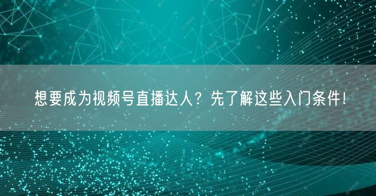 想要成为视频号直播达人？先了解这些入门条件！