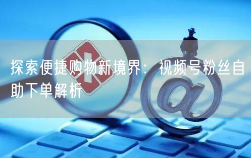 探索便捷购物新境界：视频号粉丝自助下单解析