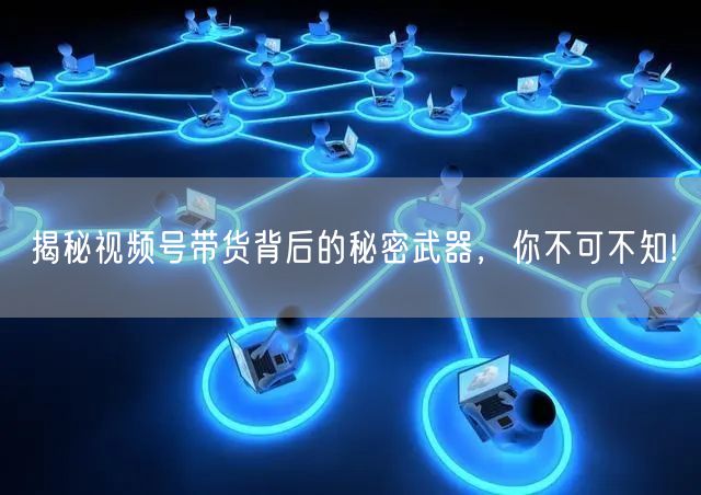 揭秘视频号带货背后的秘密武器，你不可不知!