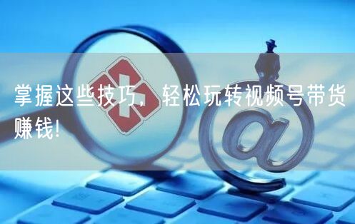 掌握这些技巧，轻松玩转视频号带货赚钱!