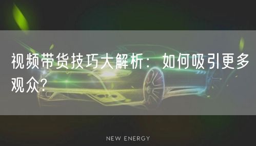视频带货技巧大解析：如何吸引更多观众?