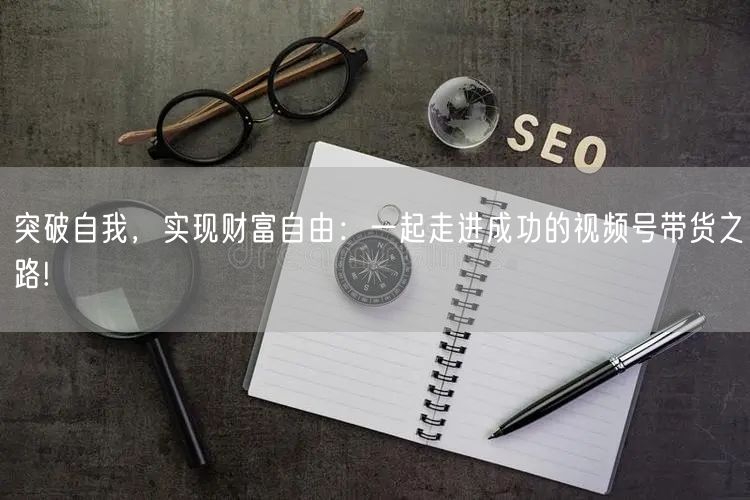 突破自我，实现财富自由：一起走进成功的视频号带货之路!